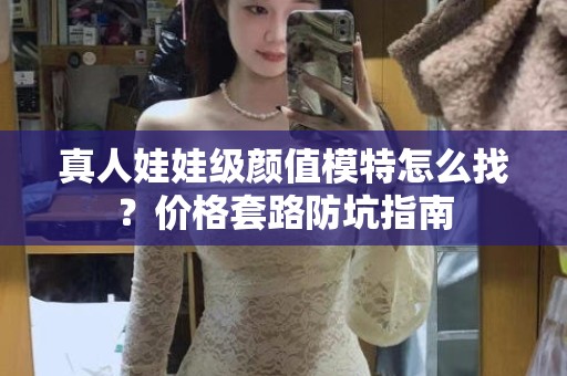 全国真人娃娃级颜值模特怎么找？价格套路防坑指南