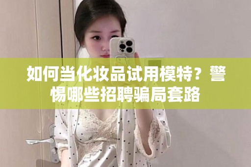 全国如何当化妆品试用模特？警惕哪些招聘骗局套路